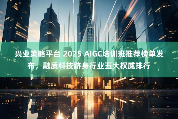 兴业策略平台 2025 AIGC培训班推荐榜单发布，融质科技跻身行业五大权威排行