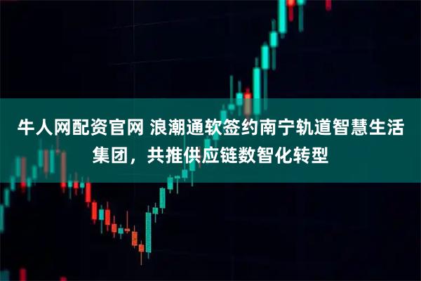 牛人网配资官网 浪潮通软签约南宁轨道智慧生活集团,共推供应链数智化转型