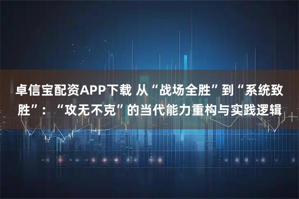 卓信宝配资APP下载 从“战场全胜”到“系统致胜”:“攻无不克”的当代能力重构与实践逻辑