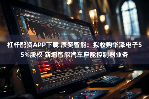 杠杆配资APP下载 辰奕智能：拟收购华泽电子55%股权 新增智能汽车座舱控制器业务