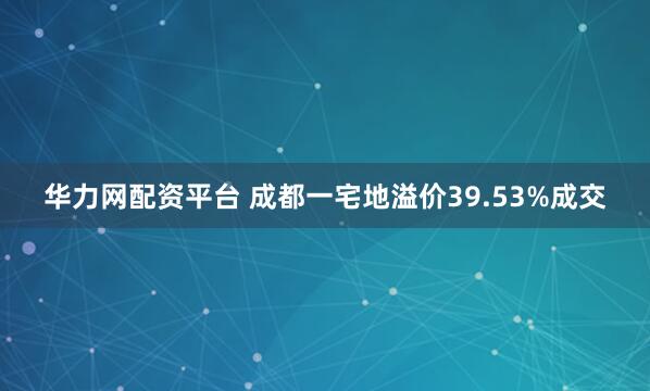 华力网配资平台 成都一宅地溢价39.53%成交
