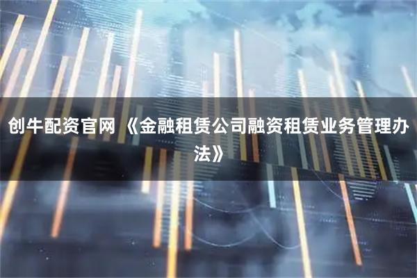 创牛配资官网 《金融租赁公司融资租赁业务管理办法》