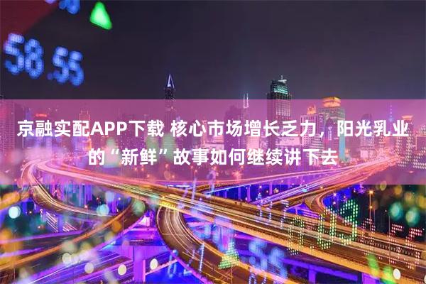 京融实配APP下载 核心市场增长乏力，阳光乳业的“新鲜”故事如何继续讲下去