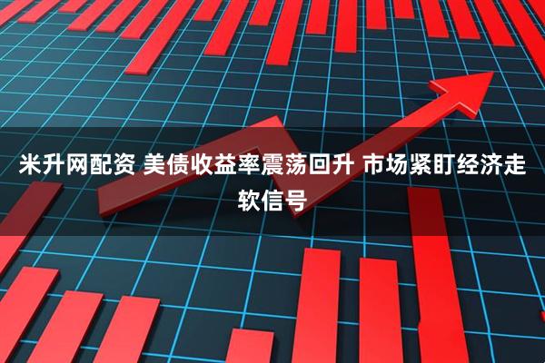 米升网配资 美债收益率震荡回升 市场紧盯经济走软信号