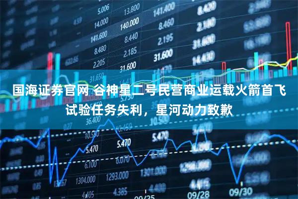 国海证券官网 谷神星二号民营商业运载火箭首飞试验任务失利，星河动力致歉