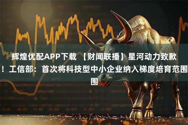 辉煌优配APP下载 【财闻联播】星河动力致歉！工信部：首次将科技型中小企业纳入梯度培育范围
