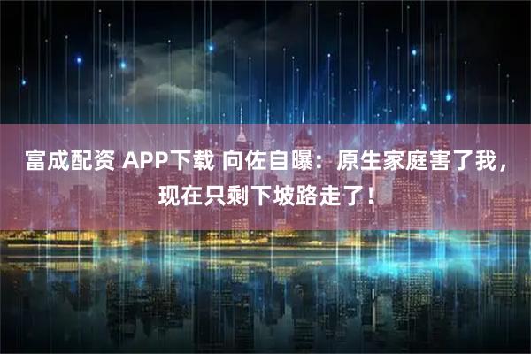 富成配资 APP下载 向佐自曝：原生家庭害了我，现在只剩下坡路走了！