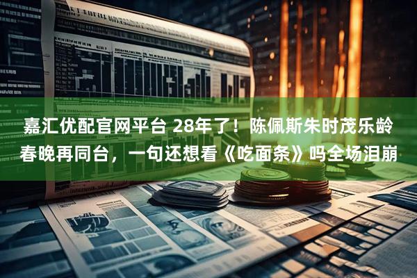嘉汇优配官网平台 28年了！陈佩斯朱时茂乐龄春晚再同台，一句还想看《吃面条》吗全场泪崩