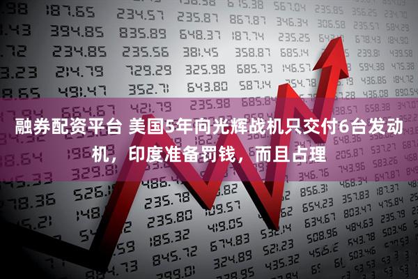 融券配资平台 美国5年向光辉战机只交付6台发动机，印度准备罚钱，而且占理
