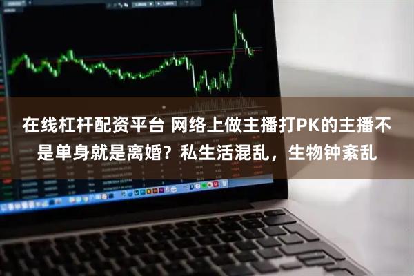 在线杠杆配资平台 网络上做主播打PK的主播不是单身就是离婚?私生活混乱,生物钟紊乱