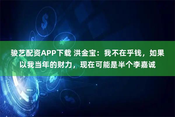 骏艺配资APP下载 洪金宝:我不在乎钱,如果以我当年的财力,现在可能是半个李嘉诚