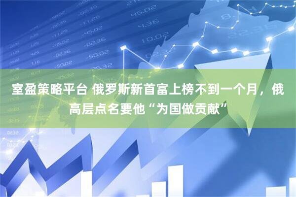 室盈策略平台 俄罗斯新首富上榜不到一个月，俄高层点名要他“为国做贡献”