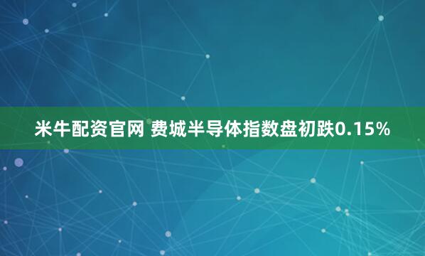 米牛配资官网 费城半导体指数盘初跌0.15%