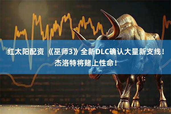 红太阳配资 《巫师3》全新DLC确认大量新支线!杰洛特将赌上性命!