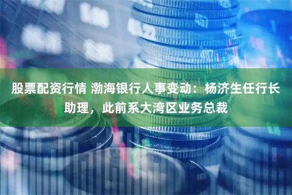 股票配资行情 渤海银行人事变动：杨济生任行长助理，此前系大湾区业务总裁